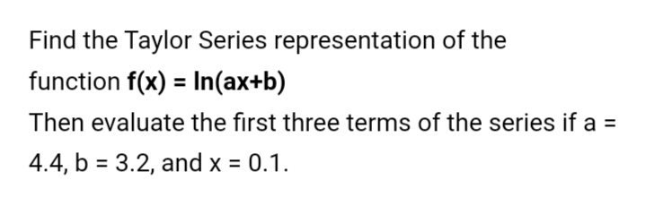 Find the Taylor Series representation of the
function f(x) = In(ax+b)
Then evaluate the first three terms of the series if a =
4.4, b = 3.2, and x = 0.1.
%3D
