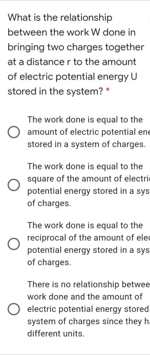 What is the relationship
between the work W done in
bringing two charges together
at a distance r to the amount
of electric potential energy U
stored in the system? *
The work done is equal to the
O amount of electric potential ene
stored in a system of charges.
The work done is equal to the
square of the amount of electric
potential energy stored in a sys
of charges.
The work done is equal to the
reciprocal of the amount of elec
potential energy stored in a sys
of charges.
There is no relationship betwee
work done and the amount of
O electric potential energy stored
system of charges since they h=
different units.
