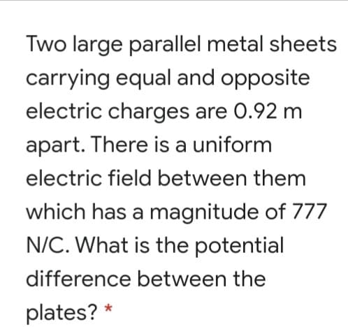 Two large parallel metal sheets
carrying equal and opposite
electric charges are 0.92 m
apart. There is a uniform
electric field between them
which has a magnitude of 777
N/C. What is the potential
difference between the
plates? *
