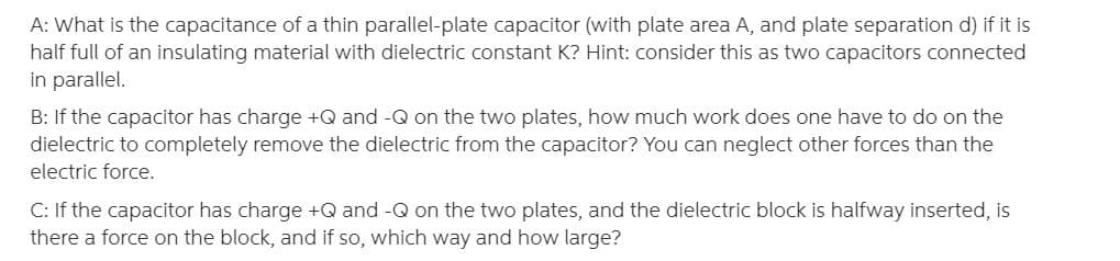 A: What is the capacitance of a thin parallel-plate capacitor (with plate area A, and plate separation d) if it is
half full of an insulating material with dielectric constant K? Hint: consider this as two capacitors connected
in parallel.
B: If the capacitor has charge +Q and -Q on the two plates, how much work does one have to do on the
dielectric to completely remove the dielectric from the capacitor? You can neglect other forces than the
electric force.
C: If the capacitor has charge +Q and -Q on the two plates, and the dielectric block is halfway inserted, is
there a force on the block, and if so, which way and how large?
