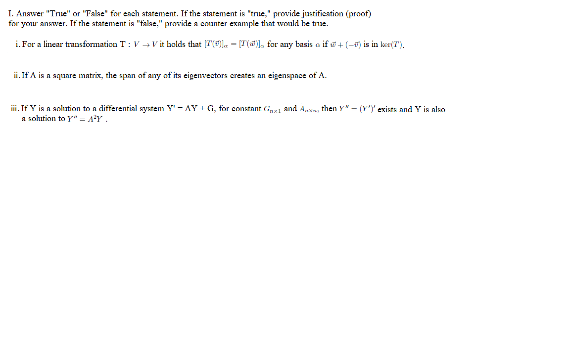 I. Answer "True" or "False" for each statement. If the statement is "true," provide justification (proof)
for your answer. If the statement is "false," provide a counter example that would be true.
i. For a linear transformation T : V → V it holds that [T(7)]a = [T(w)]. for any basis a if w + (-ü) is in ker(T).
ii. If A is a square matrix, the span of any of its eigenvectors creates an eigenspace of A.
iii. If Y is a solution to a differential system Y' = AY+G, for constant Gnx1 and Anxn, then Y" = (Y')' exists and Y is also
a solution to Y" = A?Y .
