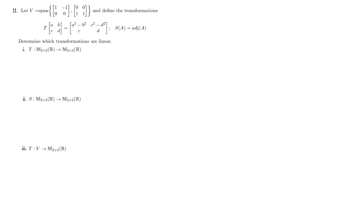 II. Let V =span-
and define the transformations
[a b]
c d
[a² – 6? c? - d²1
S(A) = adj(A)
d
Determine which transformations are linear.
i. T: M2x2(R) → M2x2(R)
ii. S: M2x2(R) → M2x2(R)
iii. T :V → M2x2(R)
