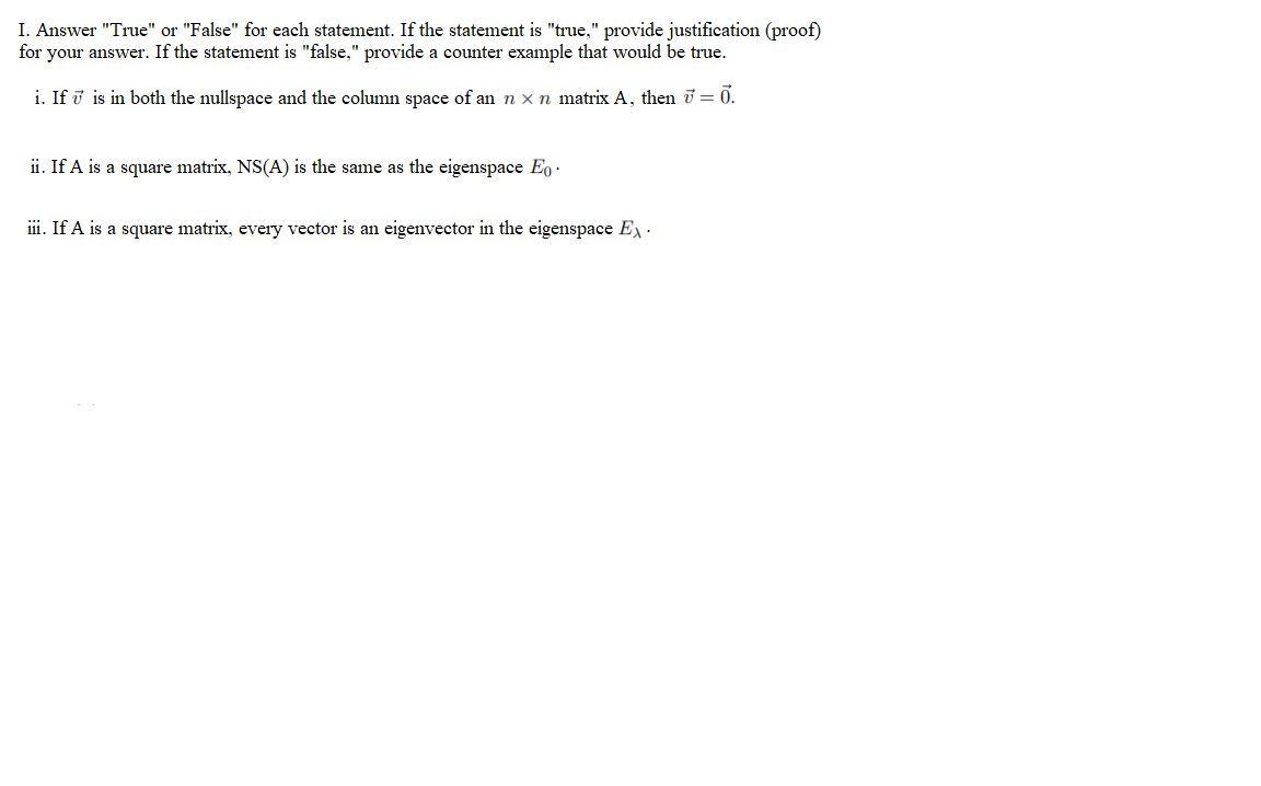 I. Answer "True" or "False" for each statement. If the statement is "true," provide justification (proof)
your answer. If the statement is "false," provide a counter example that would be true.
for
i. If i is in both the nullspace and the column space of an n x n matrix A, then i = ỡ.
ii. If A is a square matrix, NS(A) is the same as the eigenspace Eo ·
ii. If A is a square matrix, every vector is an eigenvector in the eigenspace E·
