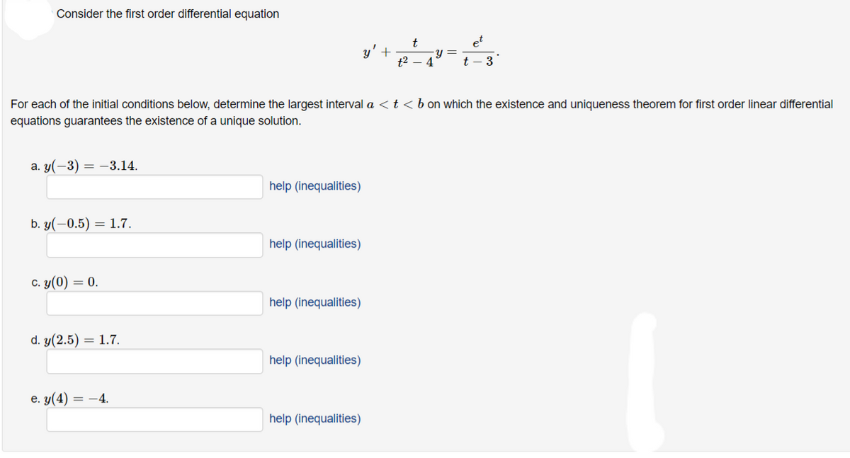 Consider the first order differential equation
a. y(-3) = -3.14.
b. y(-0.5) = 1.7.
c. y(0) = 0.
d. y(2.5) = 1.7.
e. y(4) = -4.
For each of the initial conditions below, determine the largest interval a < t < b on which the existence and uniqueness theorem for first order linear differential
equations guarantees the existence of a unique solution.
help (inequalities)
help (inequalities)
help (inequalities)
help (inequalities)
y' +
help (inequalities)
t
t²4
y =
t
et
3