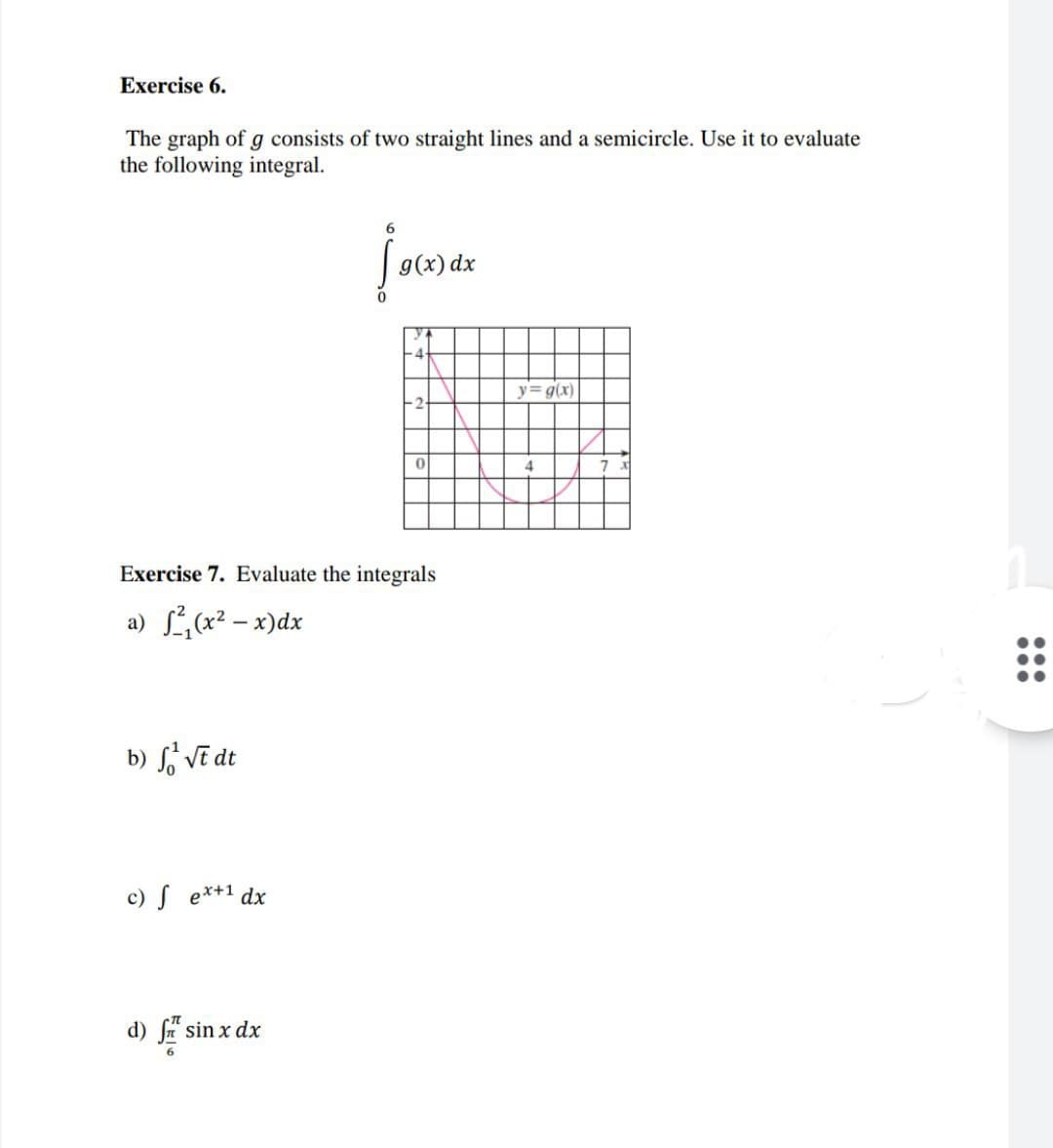 Exercise 6.
The graph of g consists of two straight lines and a semicircle. Use it to evaluate
the following integral.
g(x) dx
y g(x)
Exercise 7. Evaluate the integrals
a) Lx2 – x)dx
b) S, Vẽ dt
c) S e*+1 dx
d) fn sin x dx
