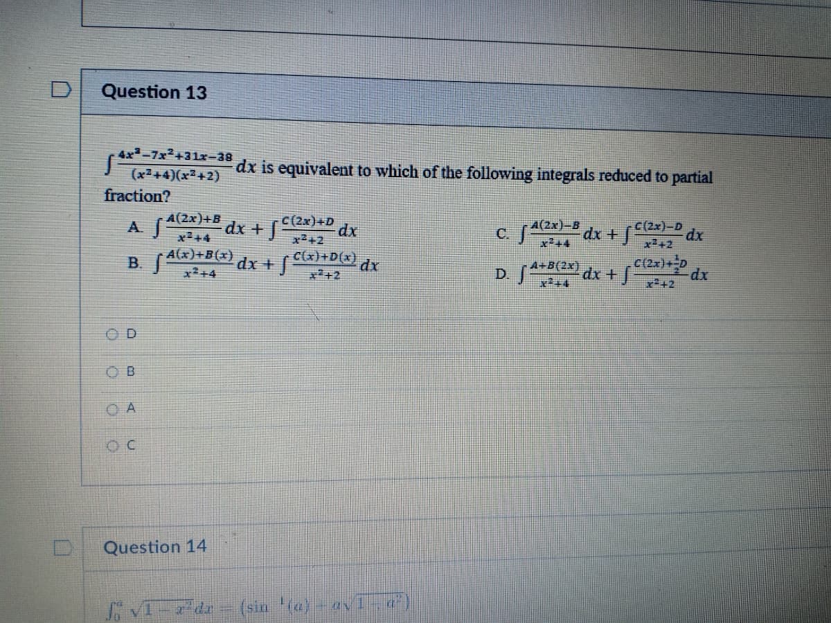 Question 13
4x-7x2+31x-38
dx is equivalent to which of the following integrals reduced to partial
(x+4)(x+2)
fraction?
A(2x)+B
dx +
c(2x)+D
dx
C/2x)-D dx
x242
A(2x)-B
x²+4
A(x)+B(x)
x2+4
B
dx +
C(x)+D(x)
dr
A+B(2x)
D. e dx + 2
dx
x²+2
O A
Question 14
VIde
(sin (a)- aV1)
