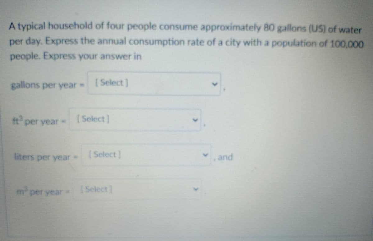 A typical household of four people consume approximately 80 gallons (US) of water
per day. Express the annual consumption rate of a city with a population of 100,000
people. Express your answer in
gallons per year =
[ Select]
ft per year
[ Select]
liters per year-
( Select ]
vand
m2
per year=
I Select]
