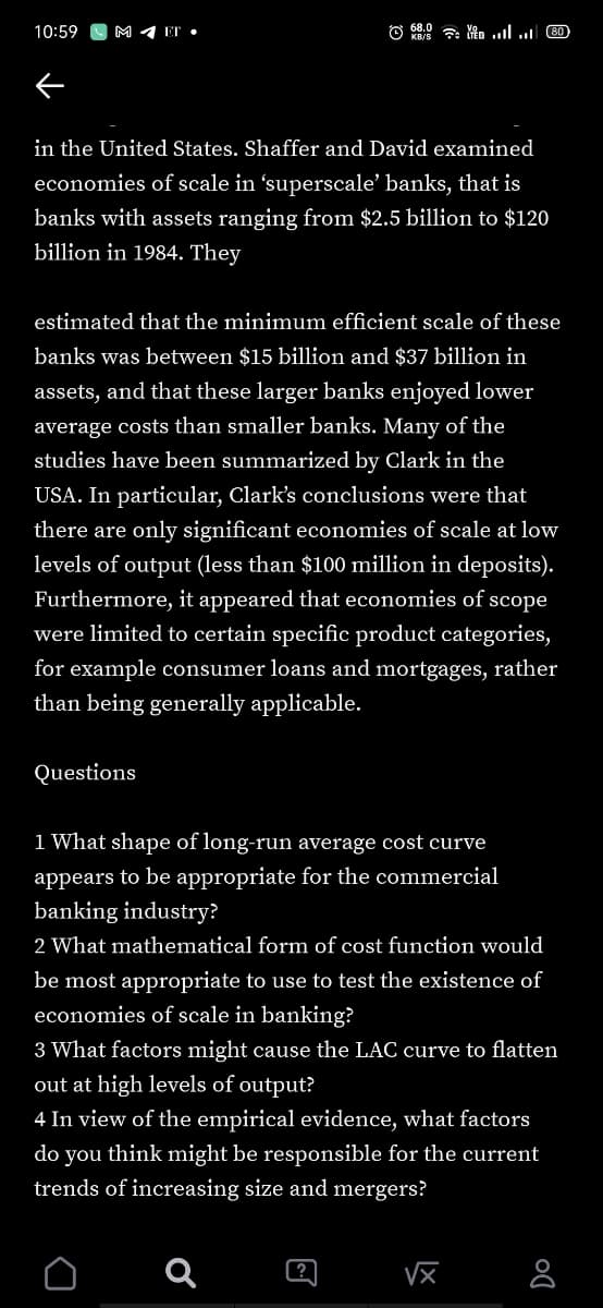 10:59
M 4 ET •
in the United States. Shaffer and David examined
economies of scale in 'superscale' banks, that is
banks with assets ranging from $2.5 billion to $120
billion in 1984. They
estimated that the minimum efficient scale of these
banks was between $15 billion and $37 billion in
assets, and that these larger banks enjoyed lower
average costs than smaller banks. Many of the
studies have been summarized by Clark in the
USA. In particular, Clark's conclusions were that
there are only significant economies of scale at low
levels of output (less than $100 million in deposits).
Furthermore, it appeared that economies of scope
were limited to certain specific product categories,
for example consumer loans and mortgages, rather
than being generally applicable.
Questions
1 What shape of long-run average cost curve
appears to be appropriate for the commercial
banking industry?
2 What mathenmatical form of cost function would
be most appropriate to use to test the existence of
economies of scale in banking?
3 What factors might cause the LAC curve to flatten
out at high levels of output?
4 In view of the empirical evidence, what factors
do you think might be responsible for the current
trends of increasing size and mergers?
?
