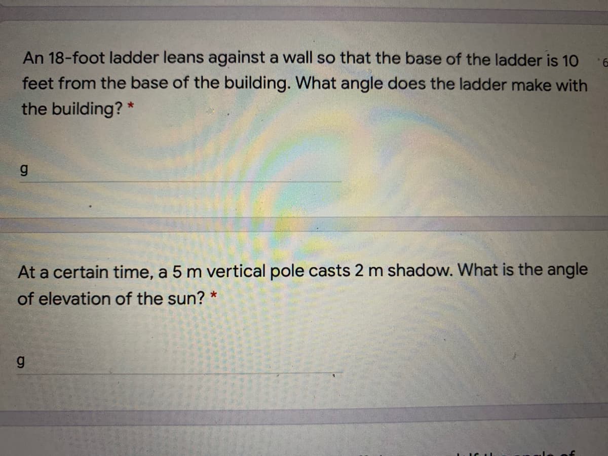 An 18-foot ladder leans against a wall so that the base of the ladder is 10
feet from the base of the building. What angle does the ladder make with
the building? *
At a certain time, a 5 m vertical pole casts 2 m shadow. What is the angle
of elevation of the sun? *
రా

