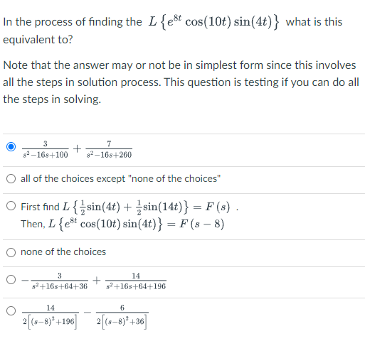 In the process of finding the L{est cos(10t) sin(4t)} what is this
equivalent to?
Note that the answer may or not be in simplest form since this involves
all the steps in solution process. This question is testing if you can do all
the steps in solving.
3
7
g2 -168+100
82 -168+260
O all of the choices except "none of the choices"
O First find L {sin(4t) + sin(14t)} = F (s) .
Then, L{e* cos(10t) sin(4t)} = F (s – 8)
none of the choices
3
14
s2+16s+64+36
s2+16s+64+196
14
6
2 (s-8)* +196 2 (s-8)² +36]
