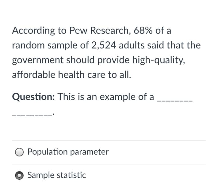 According to Pew Research, 68% of a
random sample of 2,524 adults said that the
government should provide high-quality,
affordable health care to all.
Question: This is an example of a
O Population parameter
Sample statistic
