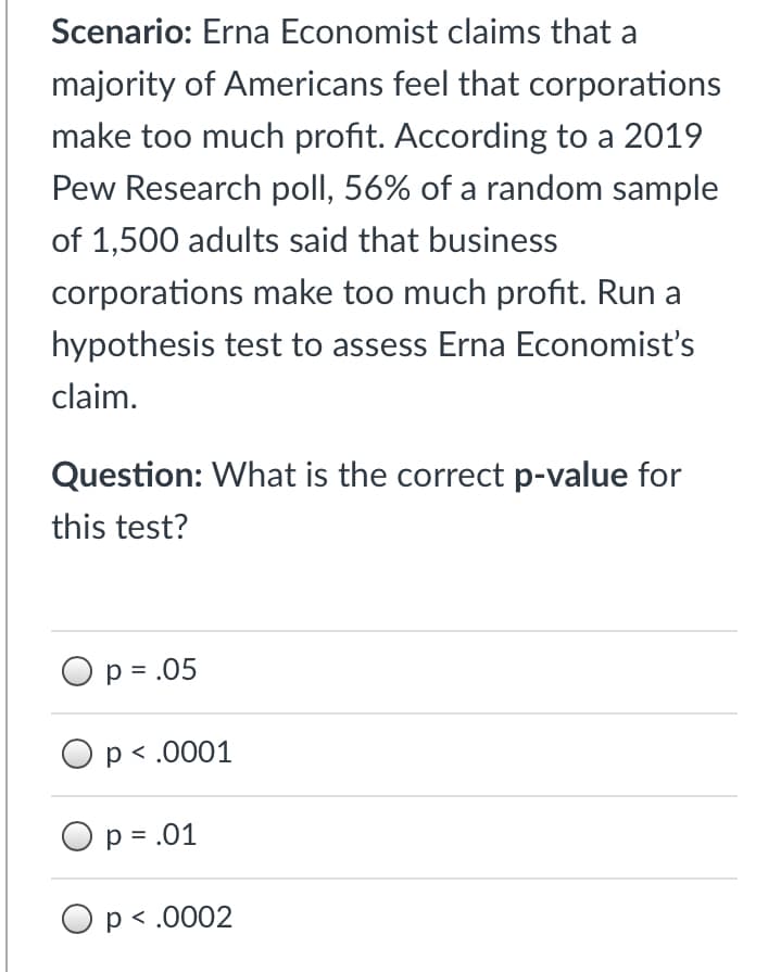 Scenario: Erna Economist claims that a
majority of Americans feel that corporations
make too much profit. According to a 2019
Pew Research poll, 56% of a random sample
of 1,500 adults said that business
corporations make too much profit. Run a
hypothesis test to assess Erna Economist's
claim.
Question: What is the correct p-value for
this test?
Op = .05
Op < .0001
O p = .01
Op< .0002
