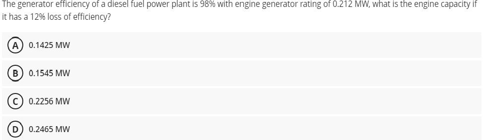 The generator efficiency of a diesel fuel power plant is 98% with engine generator rating of 0.212 MW, what is the engine capacity if
it has a 12% loss of efficiency?
А) 0.1425 МW
В) 0.1545 MW
c) 0.2256 MW
0.2465 MW
