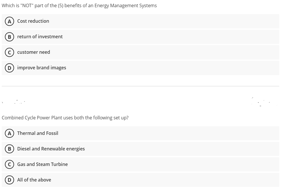 Which is "NOT" part of the (5) benefits of an Energy Management Systems
A) Cost reduction
B) return of investment
c) customer need
D improve brand images
Combined Cycle Power Plant uses both the following set up?
A) Thermal and Fossil
B) Diesel and Renewable energies
Gas and Steam Turbine
D All of the above
