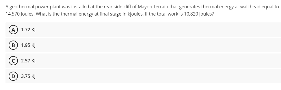 A geothermal power plant was installed at the rear side cliff of Mayon Terrain that generates thermal energy at wall head equal to
14,570 Joules. What is the thermal energy at final stage in kjoules, if the total work is 10,820 Joules?
A) 1.72 KJ
B) 1.95 KJ
2.57 KJ
D 3.75 KJ
