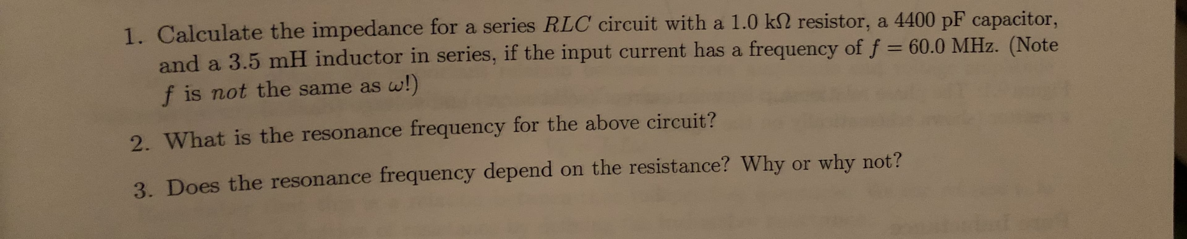 1. Calculate the impedance for a series RLC circuit with a 1.0 k2 resistor, a 4400 pF capacitor,
and a 3.5 mH inductor in series, if the input current has a frequency of f = 60.0 MHz. (Note
f is not the same as w!)
%3D
2. What is the resonance frequency for the above circuit?
3. Does the resonance frequency depend on the resistance? Why or why not?
