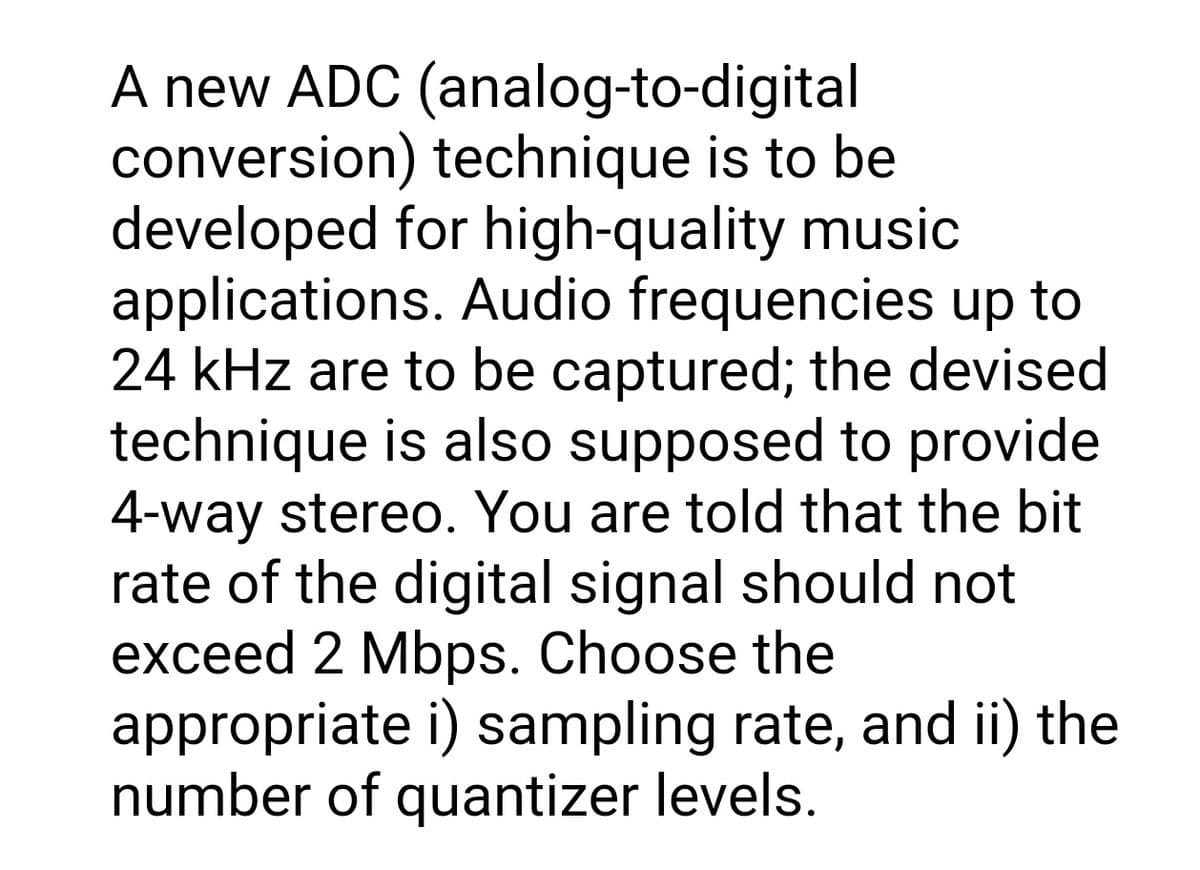 A new ADC (analog-to-digital
conversion) technique is to be
developed for high-quality music
applications. Audio frequencies up to
24 kHz are to be captured; the devised
technique is also supposed to provide
4-way stereo. You are told that the bit
rate of the digital signal should not
exceed 2 Mbps. Choose the
appropriate i) sampling rate, and ii) the
number of quantizer levels.
