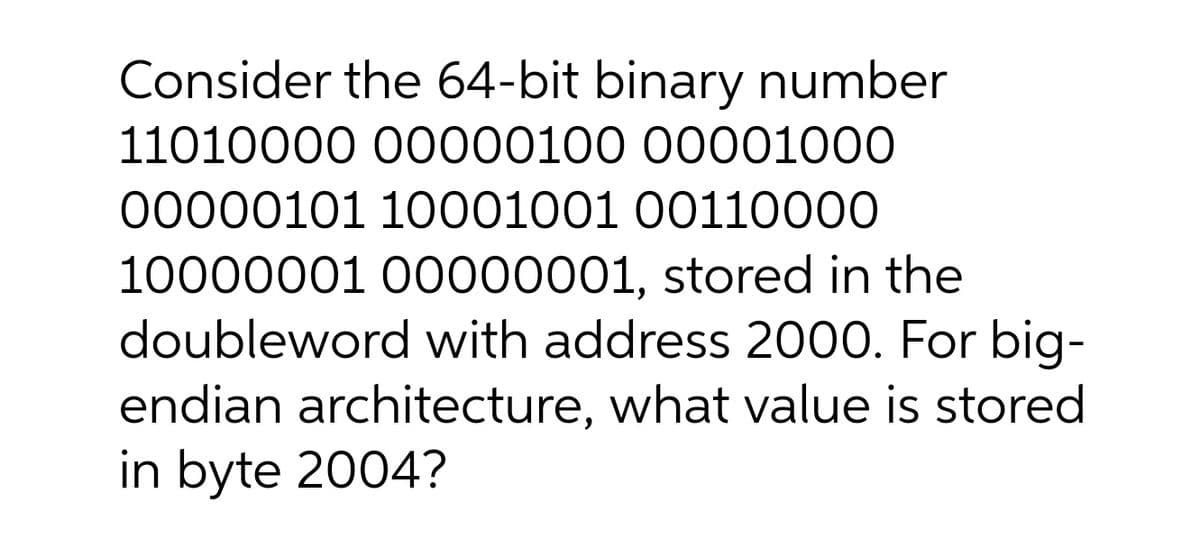 Consider the 64-bit binary number
11010000 00000100 00001000
00000101 10001001 0011000
10000001 00000001, stored in the
doubleword with address 2000. For big-
endian architecture, what value is stored
in byte 2004?
