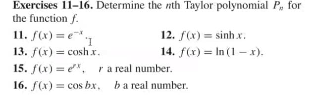 Exercises 11-16. Determine the nth Taylor polynomial P, for
the function f.
11. f(x)= e*
12. f(x) = sinh x.
%D
13. f(x) = cosh x.
14. f(x) = In (1 – x).
%3D
15. f(x) = e"*,
ra real number.
%3D
16. f(x) = cos bx,
ba real number.
%3D
