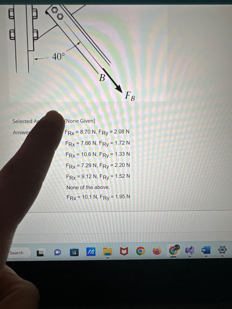 I
Selected Ar
Answe
Search
OO
- 40°
B
8.9 IA
FB
[None Given]
FRx = 8.70 N, FRy = 2.08 N
FRx = 7.66 N, FRy = 1.72 N
FRx = 10.6 N, FRy = 1.33 N
FRx = 7.29 N, FRy = 2.20 N
FRx = 9.12 N, FRy = 1.52 N
None of the above.
FRx = 10.1 N, FRy = 1.95 N
W