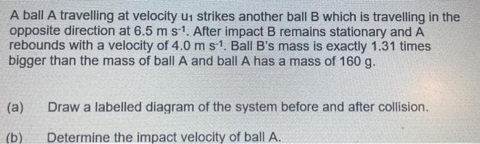 A ball A travelling at velocity u1 strikes another ball B which is travelling in the
opposite direction at 6.5 m s1. After impact B remains stationary and A
rebounds with a velocity of 4.0 ms1. Ball B's mass is exactly 1.31 times
bigger than the mass of ball A and ball A has a mass of 160 g.
(a)
Draw a labelled diagram of the system before and after collision.
(b)
Determine the impact velocity of ball A.
