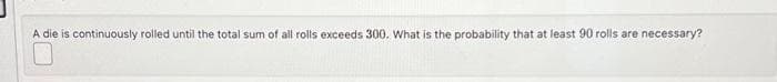 A die is continuously rolled until the total sum of all rolls exceeds 300. What is the probability that at least 90 rolls are necessary?