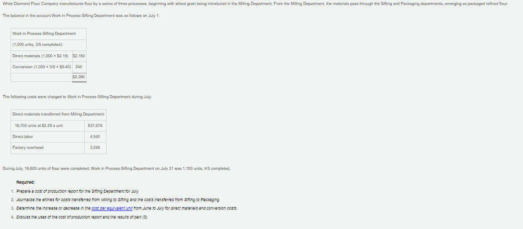 White Diamond Flour Company manufactures flour by a series of three processes, beginning with wheat grain being introduced in the Milling Department. From the Milling Department, the materials pass through the Sifting and Packaging departments, emerging as packaged refined flour.
The balance in the account Work in Process-Sifting Department was as follows on July 1:
Work in Process-Sifting Department
(1,000 units, 3/5 completed):
Direct materials (1,000 × $2.15) $2,150
Conversion (1,000x3/5 × $0.40) 240
$2,390
The following costs were charged to Work in Process-Sifting Department during July:
Direct materials transferred from Milling Department:
16,700 units at $2.25 a unit
Direct labor
Factory overhead
$37,575
4,540
3,056
During July, 16,600 units of flour were completed. Work in Process-Sifting Department on July 31 was 1,100 units, 4/5 completed.
Required:
1. Prepare a cost of production report for the Sitting Department for July
2. Journalize the entries for costs transferred from Mling to Sitting and the costs transferred from Sitting to Packaging.
3. Determine the increase or decrease in the cost per equivalent unit from June to July for direct materials and conversion costs.
4. Discuss the uses of the cost of production report and the results of part (3).