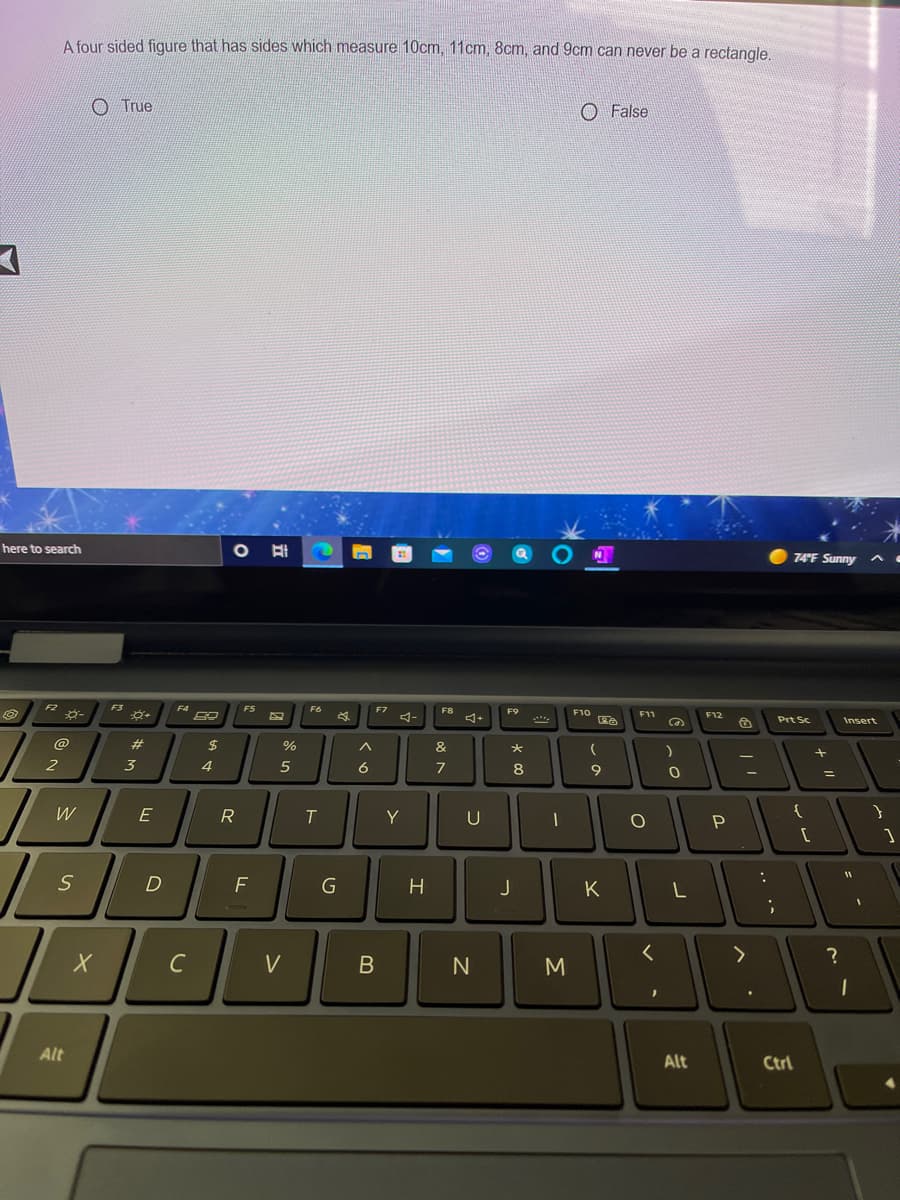 A four sided figqure that has sides which measure 10cm, 11cm, 8cm, and 9cm can never be a rectangle,
O True
O False
here to search
74 F Sunny
FZ
F3
F8
F9
F10
F11
F12
Prt Sc
Insert
@
2$
&
2
3
6
8
E
R
T
Y
U
F
H
K
L
C
V
M
Alt
Alt
Ctrl
.. ..
