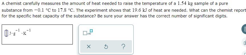 A chemist carefully measures the amount of heat needed to raise the temperature of a 1.54 kg sample of a pure
substance from -0.1 °C to 17.8 °C. The experiment shows that 19.6 kJ of heat are needed. What can the chemist report
for the specific heat capacity of the substance? Be sure your answer has the correct number of significant digits.
J'g
K
х10
