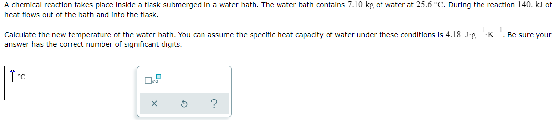 A chemical reaction takes place inside a flask submerged in a water bath. The water bath contains 7.10 kg of water at 25.6 °C. During the reaction 140. kJ of
heat flows out of the bath and into the flask.
-1
1
Calculate the new temperature of the water bath. You can assume the specific heat capacity of water under these conditions is 4.18 J.g
·K
Be sure your
answer has the correct number of significant digits.
?
