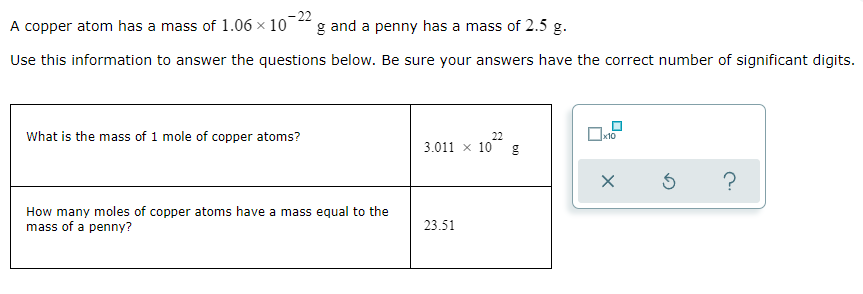 A copper atom has a mass of 1.06 x 10
- 22
g and a penny has a mass of 2.5 g.
Use this information to answer the questions below. Be sure your answers have the correct number of significant digits.
What is the mass of 1 mole of copper atoms?
22
3.011 x 10
How many moles of copper atoms have a mass equal to the
mass of a penny?
23.51
