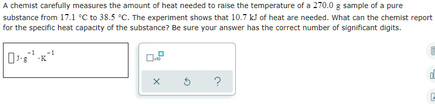 A chemist carefully measures the amount of heat needed to raise the temperature of a 270.0 g sample of a pure
substance from 17.1 °C to 38.5 °C. The experiment shows that 10.7 kJ of heat are needed. What can the chemist report
for the specific heat capacity of the substance? Be sure your answer has the correct number of significant digits.
J'g K
|x10
?
