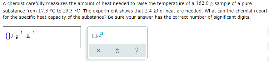 A chemist carefully measures the amount of heat needed to raise the temperature of a 162.0 g sample of a pure
substance from 17.3 °C to 23.3 °C. The experiment shows that 2.4 kJ of heat are needed. What can the chemist report
for the specific heat capacity of the substance? Be sure your answer has the correct number of significant digits.
-1
·K
x10
