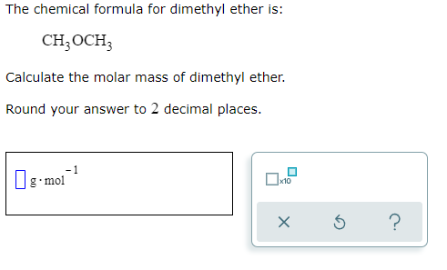 The chemical formula for dimethyl ether is:
CH3OCH3
Calculate the molar mass of dimethyl ether.
Round your answer to 2 decimal places.
1
g mol
x10
?
