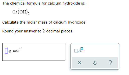 The chemical formula for calcium hydroxide is:
Ca(OH),
Calculate the molar mass of calcium hydroxide.
Round your answer to 2 decimal places.
- 1
Dg-mol
x10
