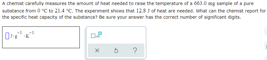 A chemist carefully measures the amount of heat needed to raise the temperature of a 663.0 mg sample of a pure
substance from 0 °C to 21.4 °C. The experiment shows that 12.8 J of heat are needed. What can the chemist report for
the specific heat capacity of the substance? Be sure your answer has the correct number of significant digits.
1
-1
·K
x10
