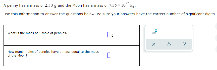 A penny has a mass of 2.50 g and the Moon has a mass of 7.35 × 10“ kg.
Use this information to answer the questions below. Be sure your answers have the correct number of significant digits.
What is the mass of 1 mole of pennies?
How many moles of pennies have a mass equal to the mass
of the Moon?
