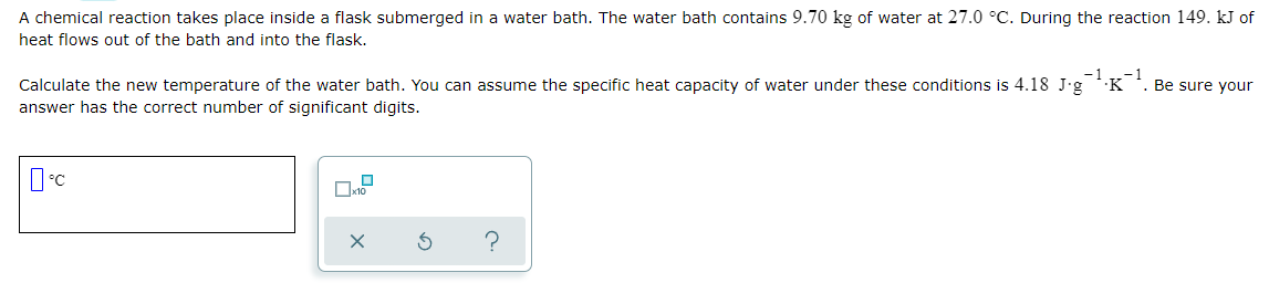 A chemical reaction takes place inside a flask submerged in a water bath. The water bath contains 9.70 kg of water at 27.0 °C. During the reaction 149. kJ of
heat flows out of the bath and into the flask.
Calculate the new temperature of the water bath. You can assume the specific heat capacity of water under these conditions is 4.18 J'g K *. Be sure your
answer has the correct number of significant digits.
