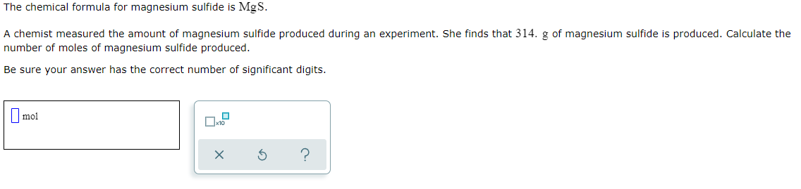 The chemical formula for magnesium sulfide is MgS.
A chemist measured the amount of magnesium sulfide produced during an experiment. She finds that 314. g of magnesium sulfide is produced. Calculate the
number of moles of magnesium sulfide produced.
Be sure your answer has the correct number of significant digits.
|mol
