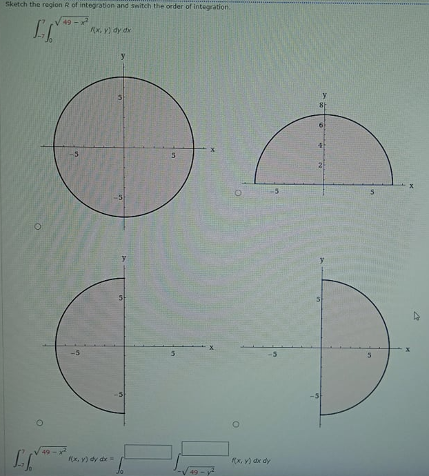 Sketch the region R of integration and switch the order of integration.
49 -x2
(x, y) dy dx
y
81
9.
4
-5
2
y
X.
49-x
(x, y) dy dx =
(x, y) dx dy
49
