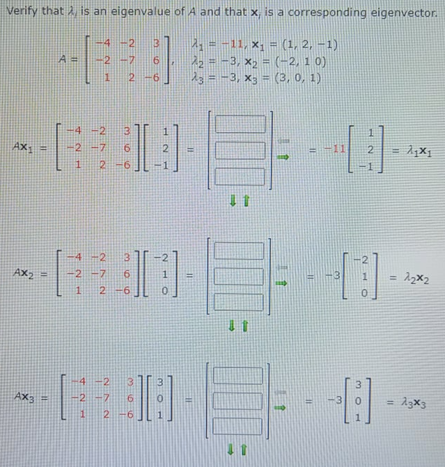 Verify that A is an eigenvalue of A and that x, is a corresponding eigenvector.
4 -2
= -11, x; = (1, 2, –1)
22 = -3, x, = (-2, 1 0)
23 = -3, x; = (3, 0, 1)
A =
2 -7 6
2
4 -2
13
Ax-
2 -7
6.
2
-11
2
!!
2
4 -2
2
AX2
-2 -7
!!
%3D
!!
4 -2
AX3
2 -7
= 13x3
1
