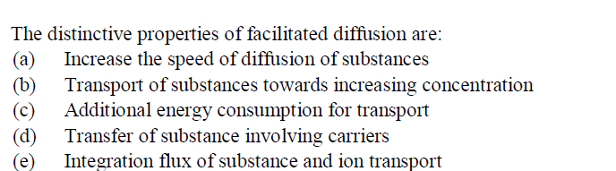 The distinctive properties of facilitated diffusion are:
(a) Increase the speed of diffusion of substances
(b) Transport of substances towards increasing concentration
Additional energy consumption for transport
(c)
Transfer of substance involving carriers
(d)
Integration flux of substance and ion transport
(e)
