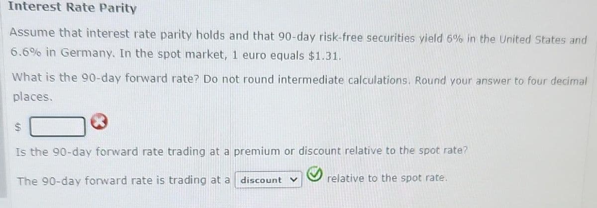 Interest Rate Parity
Assume that interest rate parity holds and that 90-day risk-free securities yield 6% in the United States and
6.6% in Germany. In the spot market, 1 euro equals $1.31.
What is the 90-day forward rate? Do not round intermediate calculations. Round your answer to four decimal
places.
Ⓡ
Is the 90-day forward rate trading at a premium or discount relative to the spot rate?
The 90-day forward rate is trading at a discount v
relative to the spot rate.