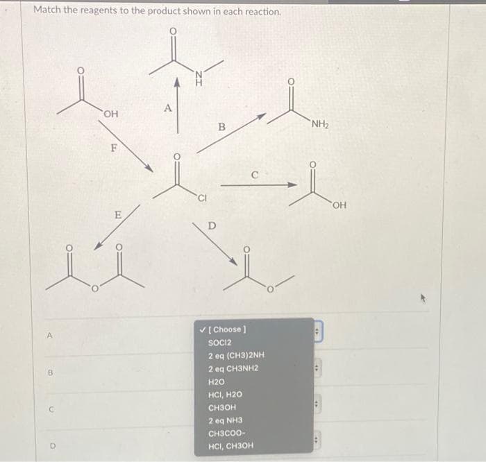 Match the reagents to the product shown in each reaction.
A
B
D
OH
F
CI
D
B
[Choose ]
SOCI2
C
2 eq (CH3)2NH
2 eq CH3NH2
H2O
нс, н20
СН3ОН
2q NH3
CH3COO-
HCI, CH3OH
NH₂
#
SOH