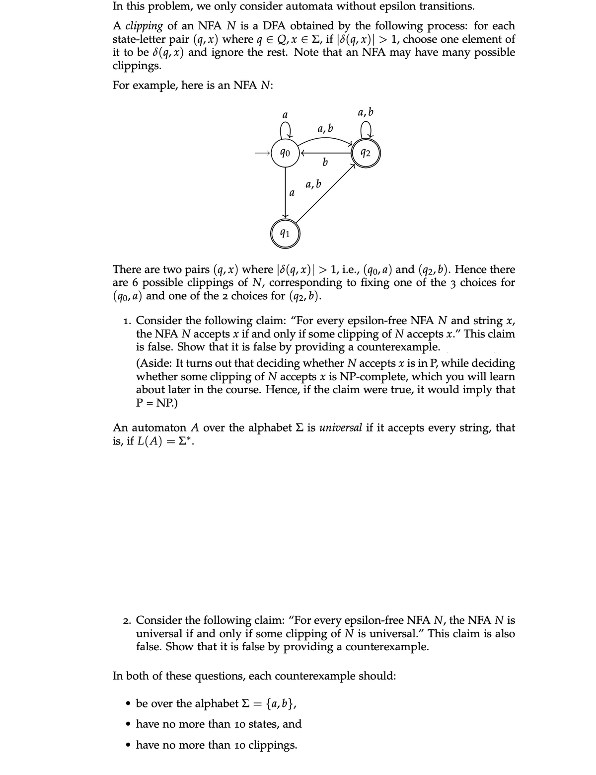 In this problem, we only consider automata without epsilon transitions.
A clipping of an NFA N is a DFA obtained by the following process: for each
state-letter pair (q, x) where q E Q, x € Σ, if |8(q, x)| > 1, choose one element of
it to be 8(q, x) and ignore the rest. Note that an NFA may have many possible
clippings.
For example, here is an NFA N:
a
90
a
91
a, b
a, b
b
a, b
92
There are two pairs (q, x) where [8(q,x)| > 1, i.e., (qo, a) and (92, b). Hence there
are 6 possible clippings of N, corresponding to fixing one of the 3 choices for
(90, a) and one of the 2 choices for (92, b).
1. Consider the following claim: "For every epsilon-free NFA N and string x,
the NFA N accepts x if and only if some clipping of N accepts x." This claim
is false. Show that it is false by providing a counterexample.
(Aside: It turns out that deciding whether N accepts x is in P, while deciding
whether some clipping of N accepts x is NP-complete, which you will learn
about later in the course. Hence, if the claim were true, it would imply that
P = NP.)
An automaton A over the alphabet Σ is universal if it accepts every string, that
is, if L(A) = Σ*.
2. Consider the following claim: "For every epsilon-free NFA N, the NFA N is
universal if and only if some clipping of N is universal." This claim is also
false. Show that it is false by providing a counterexample.
In both of these questions, each counterexample should:
• be over the alphabet Σ = = {a,b},
• have no more than 10 states, and
• have no more than 10 clippings.