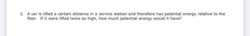 2. A car is lifted a certain distance in a service station and therefore has potential energy relative to the
floor. If it were lifted twice as high, how much potential energy would it have?
