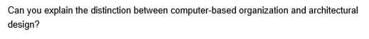Can you explain the distinction between computer-based organization and architectural
design?