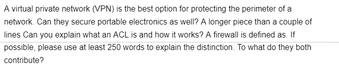 A virtual private network (VPN) is the best option for protecting the perimeter of a
network. Can they secure portable electronics as well? A longer piece than a couple of
lines Can you explain what an ACL is and how it works? A firewall is defined as. If
possible, please use at least 250 words to explain the distinction. To what do they both
contribute?