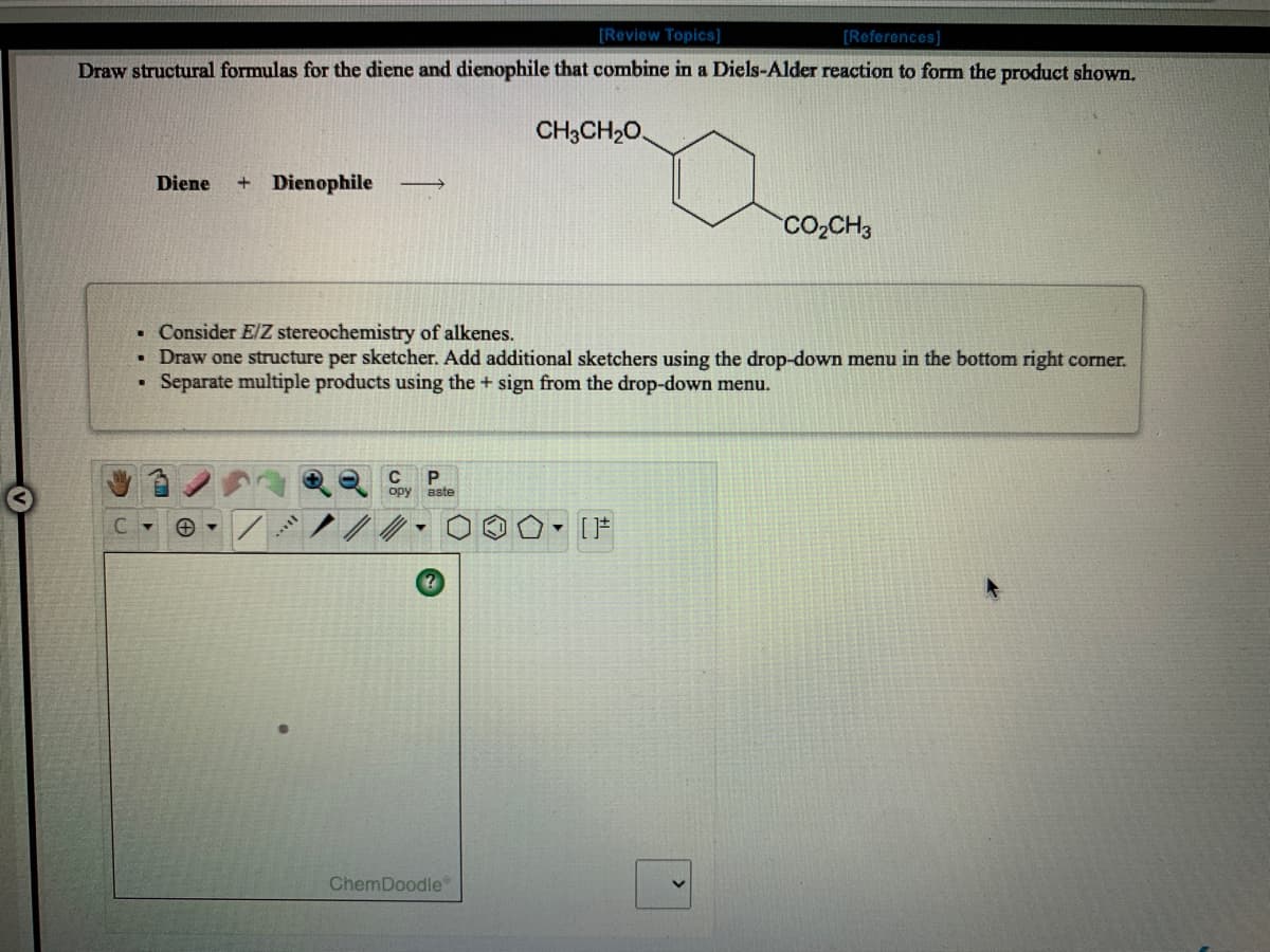 [Review Topics]
[References]
Draw structural formulas for the diene and dienophile that combine in a Diels-Alder reaction to form the product shown.
CH3CH,O
Diene
+ Dienophile
CO,CH3
Consider E/Z stereochemistry of alkenes.
• Draw one structure per sketcher. Add additional sketchers using the drop-down menu in the bottom right corner.
Separate multiple products using the + sign from the drop-down menu.
C
ору
aste
[*
ChemDoodle
