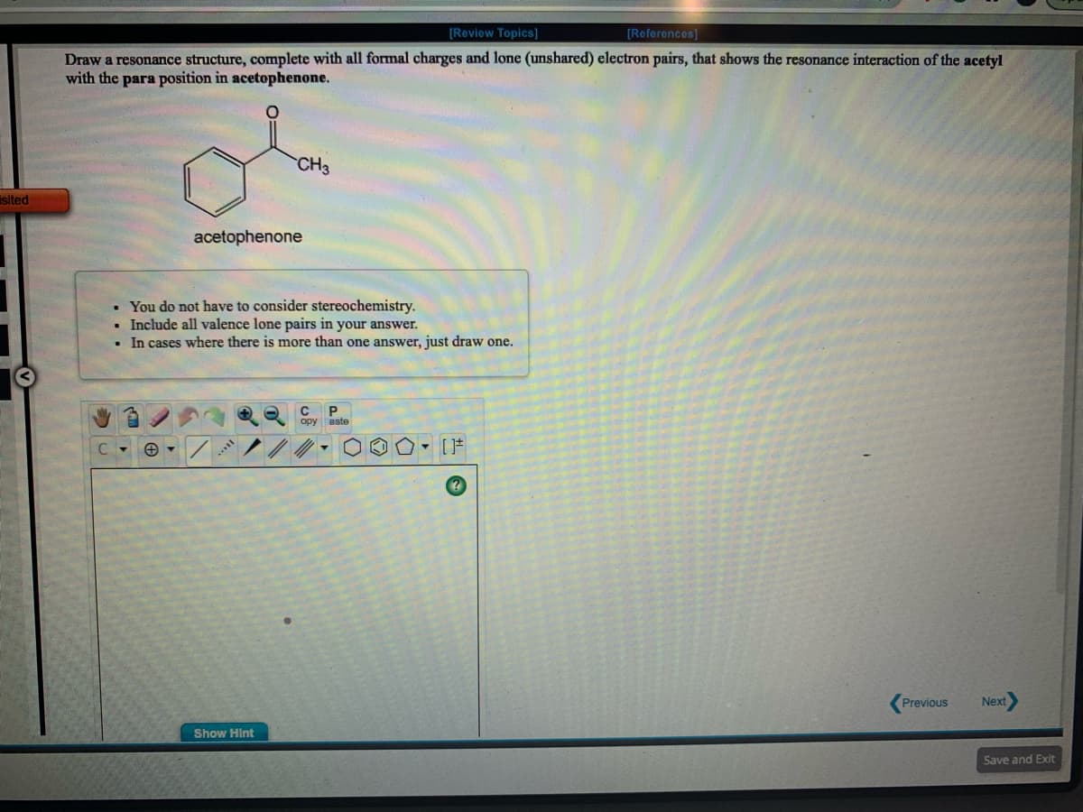 [Review Topics]
[References]
Draw a resonance structure, complete with all formal charges and lone (unshared) electron pairs, that shows the resonance interaction of the acetyl
with the para position in acetophenone.
CH3
isited
acetophenone
• You do not have to consider stereochemistry.
Include all valence lone pairs in your answer.
• In cases where there is more than one answer, just draw one.
C
opy aste
Previous
Next
Show Hint
Save and Exit
